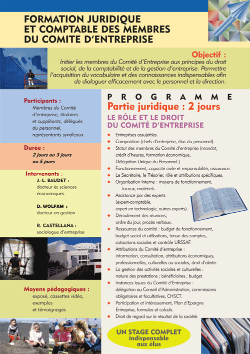 Le rôle et le Droit du Comité d'Entreprise Entreprises assujetties Composition (chefs d'entreprise, élus du personnel) Statut des membres du Comité d'entreprise (mandat, crédit d'heures, formation économique, Délégation unique du personnel) Fonctionnement, capacité civile et responsabilité, assurance Organisation interne : moyens de fonctionnement, locaux, matériels Assistance par des experts (expert-comptable, expert en technologie, autres experts). Déroulement des réunions, ordre du jour, procès verbaux Ressources du comité : subventions de fonctionnement, utilisation des ressources, budget social et utilisation, tenue des comptes, cotisations sociales et URSAFF Attributions du Comité d'Entreprise : information, consultation, autres attributions économiques, professionnelles, culturelles ou sociales Instances issues du Comité d'Entreprise : délégation au Conseil d'Administration, CHSCT Participation et intéressement, Plan d'Epargne Entreprise, PPESV, formules et calculs Droit de regard du CE sur le résultat de la société : analyse du bilan, compte de résultat, annexes, interprétation 
